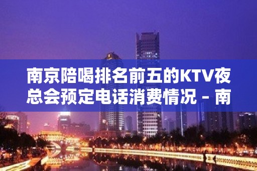 南京陪喝排名前五的KTV夜总会预定电话消费情况 – 南京秦淮KTV排名大全