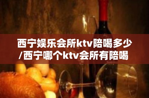 西宁娱乐会所ktv陪喝多少/西宁哪个ktv会所有陪喝 – 西宁湟中KTV排名大全