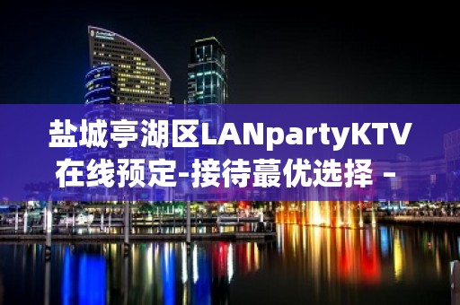 盐城亭湖区LANpartyKTV在线预定-接待蕞优选择 – 盐城亭湖KTV排名大全