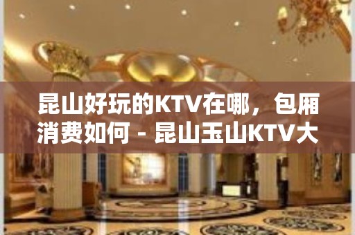 昆山好玩的KTV在哪，包厢消费如何 - 昆山玉山KTV大全 