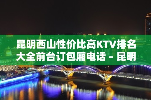 昆明西山性价比高KTV排名大全前台订包厢电话 – 昆明西山KTV排名大全