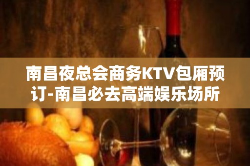 南昌夜总会商务KTV包厢预订-南昌必去高端娱乐场所 - 南昌东湖KTV大全 