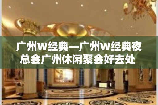 广州W经典—广州W经典夜总会广州休闲聚会好去处 - 南昌西湖KTV大全 