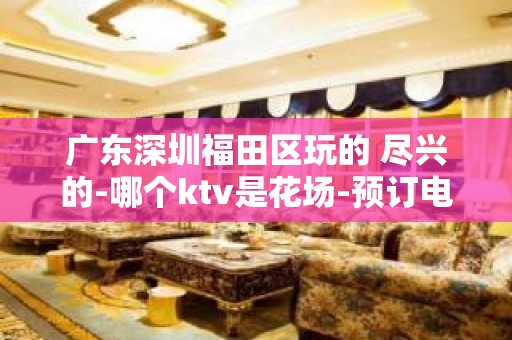 广东深圳福田区玩的 尽兴的-哪个ktv是花场-预订电话多少 – 深圳宝安KTV排名大全