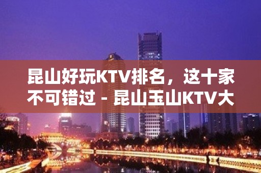 昆山好玩KTV排名，这十家不可错过 - 昆山玉山KTV大全 