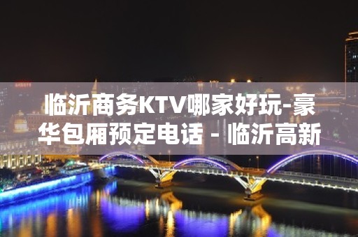 临沂商务KTV哪家好玩-豪华包厢预定电话 - 临沂高新区KTV大全 