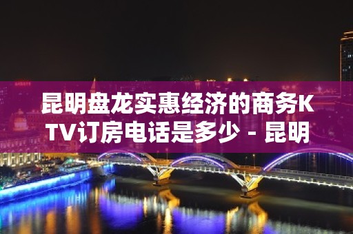 昆明盘龙实惠经济的商务KTV订房电话是多少 - 昆明盘龙KTV大全 