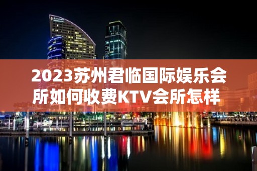 2023苏州君临国际娱乐会所如何收费KTV会所怎样 – 苏州常熟支塘KTV排名大全