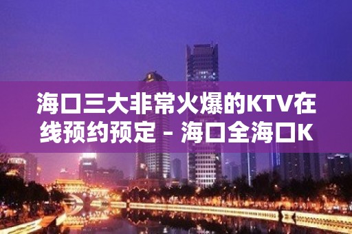 海口三大非常火爆的KTV在线预约预定 – 海口全海口KTV排名大全