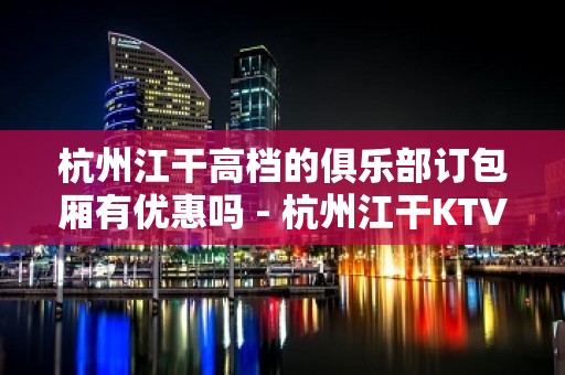 杭州江干高档的俱乐部订包厢有优惠吗 - 杭州江干KTV大全 