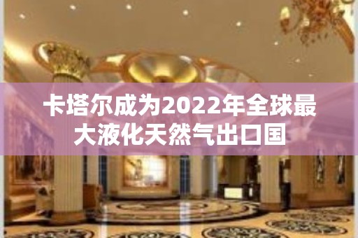 卡塔尔成为2022年全球最大液化天然气出口国