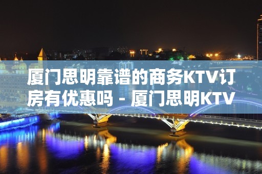 厦门思明靠谱的商务KTV订房有优惠吗 - 厦门思明KTV大全 