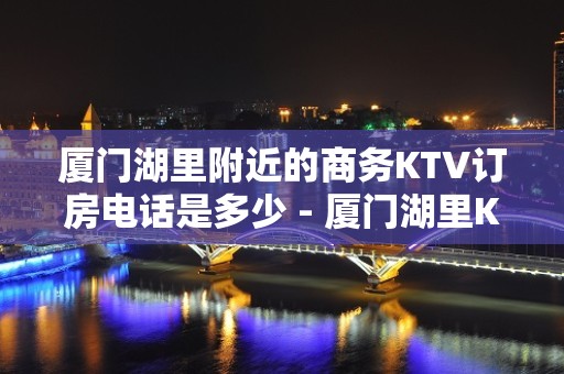 厦门湖里附近的商务KTV订房电话是多少 - 厦门湖里KTV大全 