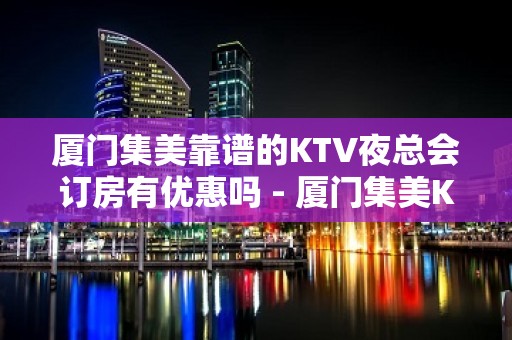 厦门集美靠谱的KTV夜总会订房有优惠吗 - 厦门集美KTV大全 