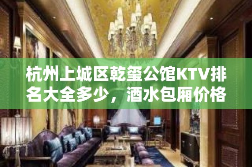 杭州上城区乾玺公馆KTV排名大全多少，酒水包厢价格。