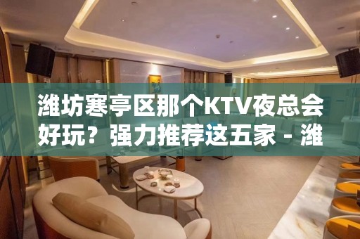 潍坊寒亭区那个KTV夜总会好玩？强力推荐这五家 - 潍坊寒亭KTV大全 