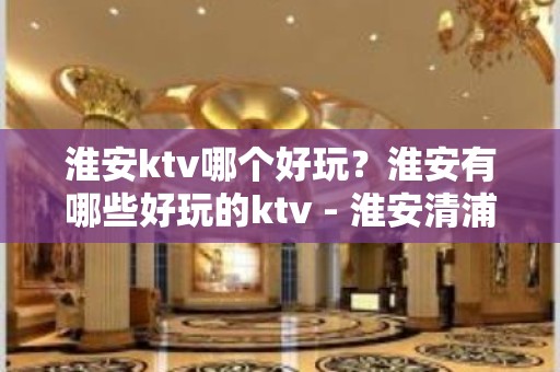 淮安ktv哪个好玩？淮安有哪些好玩的ktv - 淮安清浦KTV大全 