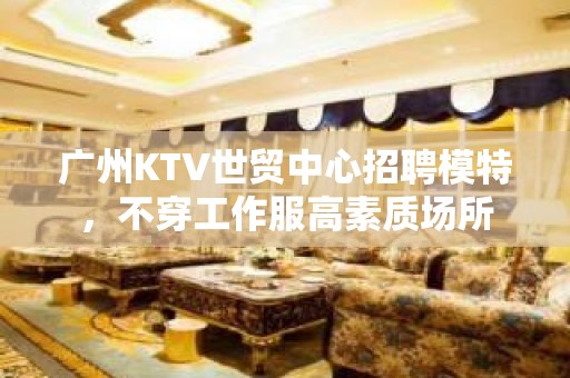 广州KTV世贸中心招聘模特，不穿工作服高素质场所