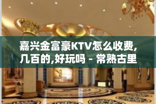 嘉兴金富豪KTV怎么收费,几百的,好玩吗 - 常熟古里KTV大全 