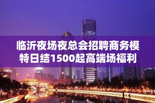 临沂夜场夜总会招聘商务模特日结1500起高端场福利待遇超级好好上