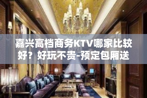 嘉兴高档商务KTV哪家比较好？好玩不贵-预定包厢送酒水果盘 - 嘉兴平湖KTV大全 