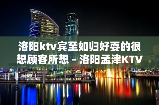 洛阳ktv宾至如归好耍的很想顾客所想 - 洛阳孟津KTV大全 