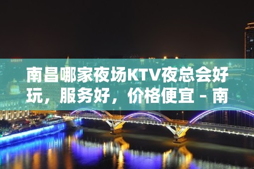 南昌哪家夜场KTV夜总会好玩，服务好，价格便宜 – 南昌青山湖KTV排名大全