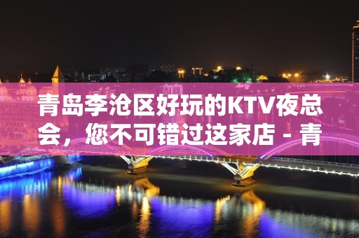 青岛李沧区好玩的KTV夜总会，您不可错过这家店 - 青岛李沧KTV大全 