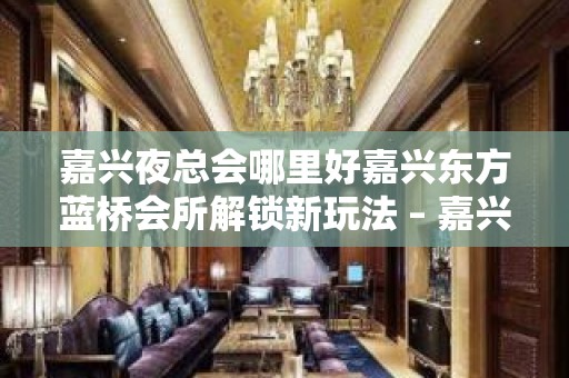 嘉兴夜总会哪里好嘉兴东方蓝桥会所解锁新玩法 – 嘉兴经济技术开发区KTV排名大全