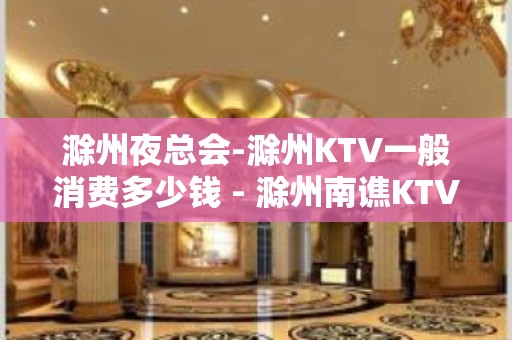 滁州夜总会-滁州KTV一般消费多少钱 - 滁州南谯KTV大全 