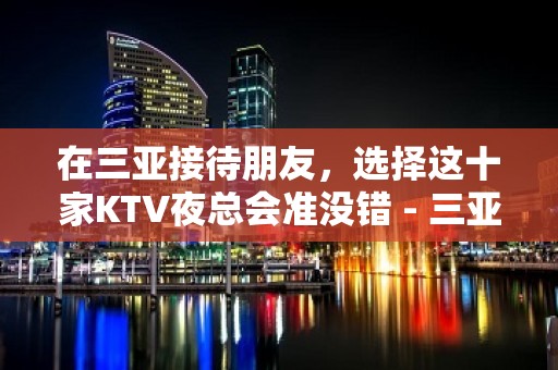 在三亚接待朋友，选择这十家KTV夜总会准没错 - 三亚河东KTV大全 