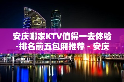 安庆哪家KTV值得一去体验-排名前五包厢推荐 - 安庆桐城KTV大全 