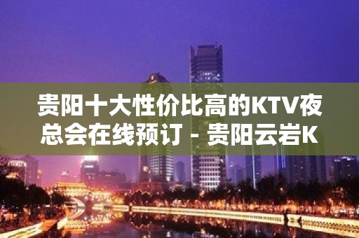 贵阳十大性价比高的KTV夜总会在线预订 - 贵阳云岩KTV大全 