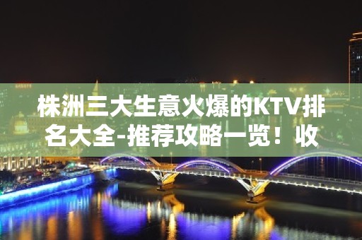 株洲三大生意火爆的KTV排名大全-推荐攻略一览！收藏