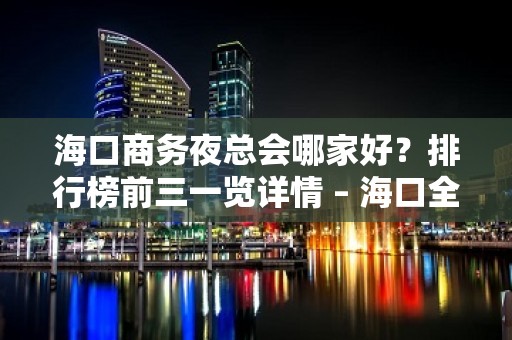 海口商务夜总会哪家好？排行榜前三一览详情 – 海口全海口KTV排名大全