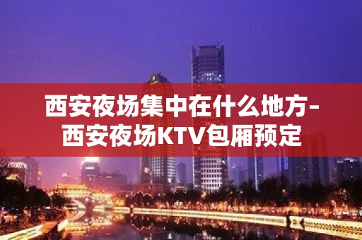 西安夜场集中在什么地方–西安夜场KTV包厢预定