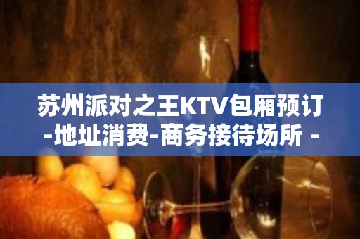 苏州派对之王KTV包厢预订-地址消费-商务接待场所 - 苏州姑苏/沧浪/金阊/平江KTV大全 