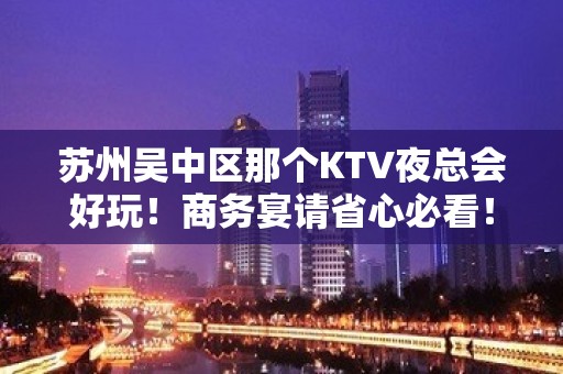 苏州吴中区那个KTV夜总会好玩！商务宴请省心必看！ - 苏州吴中KTV大全 