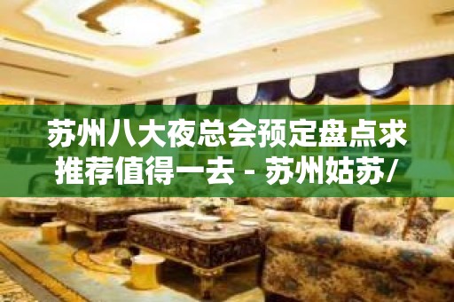 苏州八大夜总会预定盘点求推荐值得一去 - 苏州姑苏/沧浪/金阊/平江KTV大全 