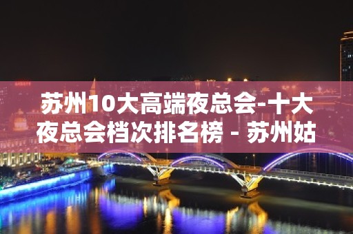 苏州10大高端夜总会-十大夜总会档次排名榜 - 苏州姑苏/沧浪/金阊/平江KTV大全 