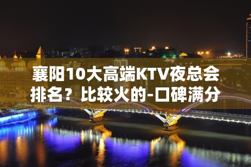 襄阳10大高端KTV夜总会排名？比较火的-口碑满分的娱乐会所 - 襄阳高新区KTV大全 