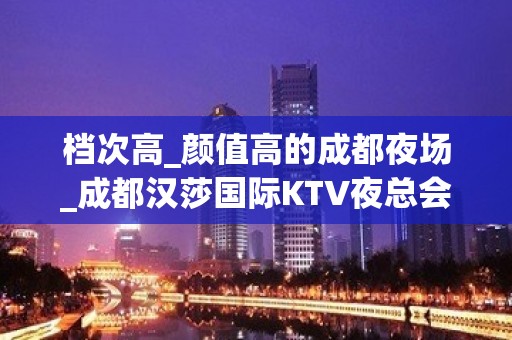 档次高_颜值高的成都夜场_成都汉莎国际KTV夜总会