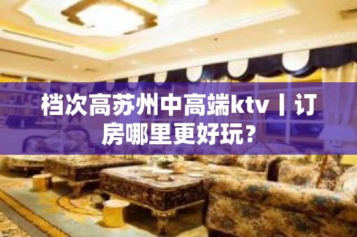 档次高苏州中高端ktv丨订房哪里更好玩？