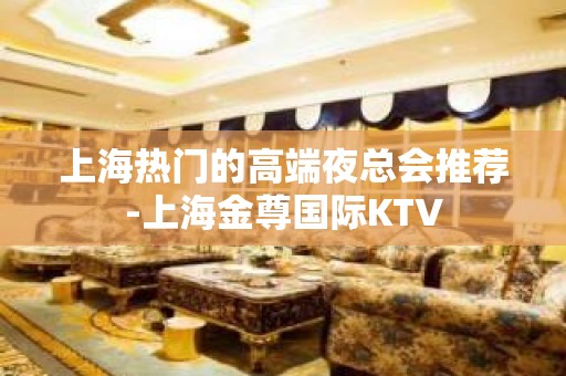 上海热门的高端夜总会推荐-上海金尊国际KTV