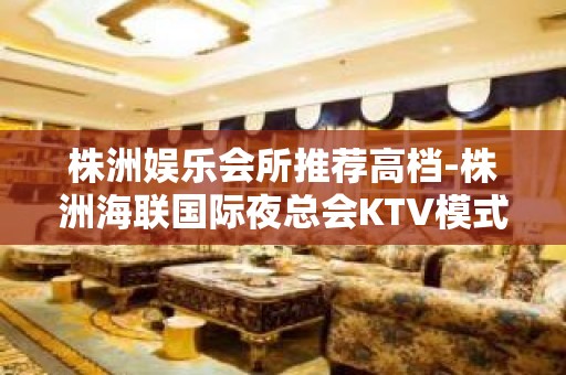 株洲娱乐会所推荐高档-株洲海联国际夜总会KTV模式经典