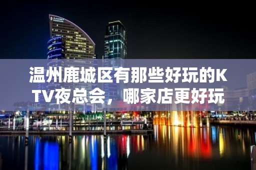 温州鹿城区有那些好玩的KTV夜总会，哪家店更好玩 – 温州鹿城KTV排名大全