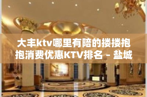 大丰ktv哪里有陪的搂搂抱抱消费优惠KTV排名 – 盐城大丰KTV排名大全