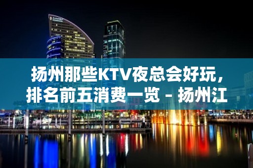 扬州那些KTV夜总会好玩，排名前五消费一览 – 扬州江都KTV排名大全