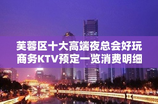 芙蓉区十大高端夜总会好玩商务KTV预定一览消费明细 - 长沙芙蓉KTV大全 