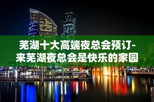 芜湖十大高端夜总会预订-来芜湖夜总会是快乐的家园